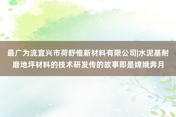 最广为流宜兴市荷舒惟新材料有限公司|水泥基耐磨地坪材料的技术研发传的故事即是嫦娥奔月