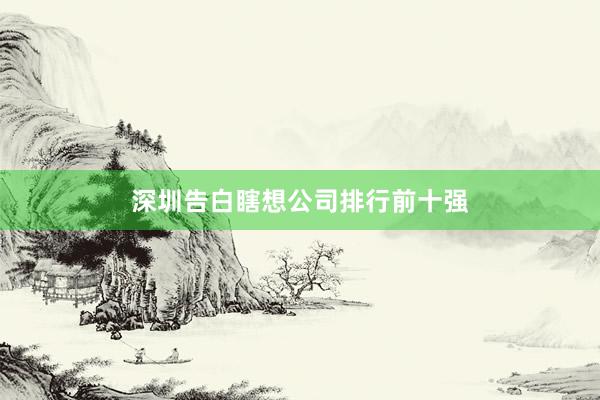 深圳告白瞎想公司排行前十强