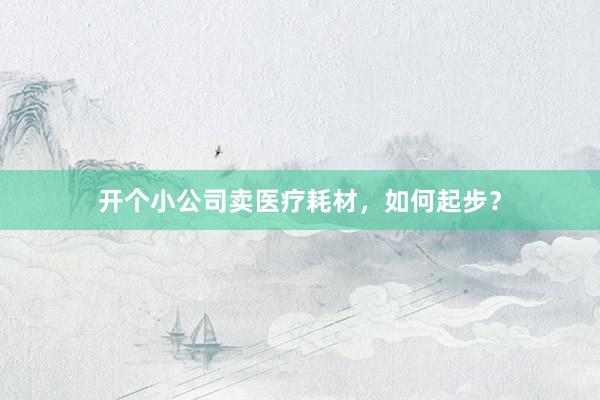 开个小公司卖医疗耗材，如何起步？